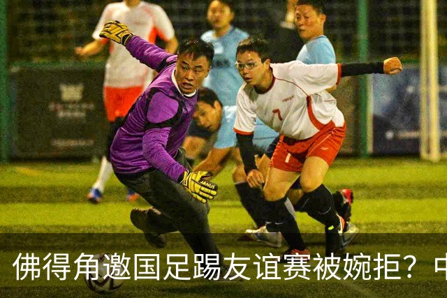 佛得角邀国足踢友谊赛被婉拒？中国足协回应：消息不实