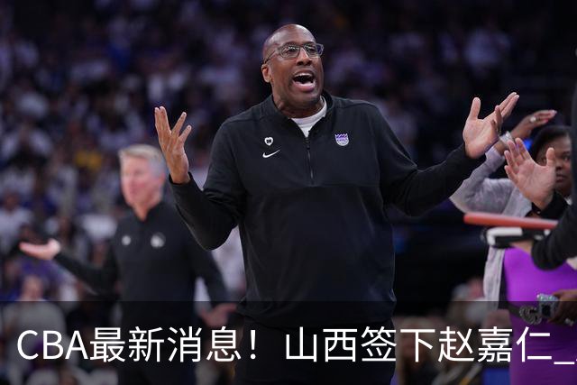 CBA最新消息！山西签下赵嘉仁 赵继伟突发伤情 北京首钢有意布朗